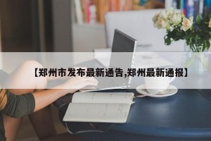 【郑州市发布最新通告,郑州最新通报】