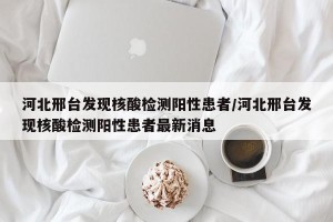 河北邢台发现核酸检测阳性患者/河北邢台发现核酸检测阳性患者最新消息