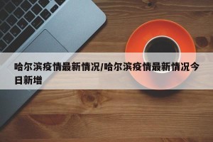 哈尔滨疫情最新情况/哈尔滨疫情最新情况今日新增