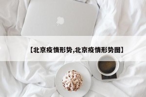【北京疫情形势,北京疫情形势图】
