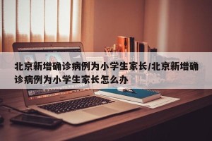北京新增确诊病例为小学生家长/北京新增确诊病例为小学生家长怎么办