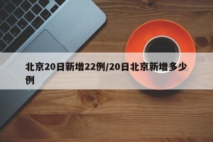 北京20日新增22例/20日北京新增多少例