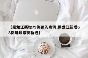 【黑龙江新增79例输入病例,黑龙江新增68例确诊病例轨迹】