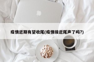 疫情近期有望收尾(疫情接近尾声了吗?)