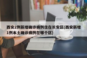 西安2例新增确诊病例住在长安区(西安新增1例本土确诊病例在哪个区)