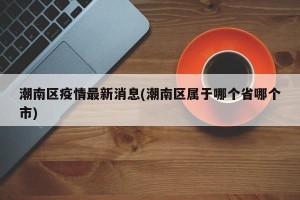 潮南区疫情最新消息(潮南区属于哪个省哪个市)