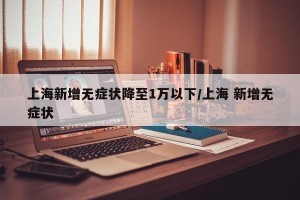 上海新增无症状降至1万以下/上海 新增无症状