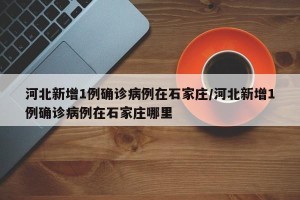河北新增1例确诊病例在石家庄/河北新增1例确诊病例在石家庄哪里
