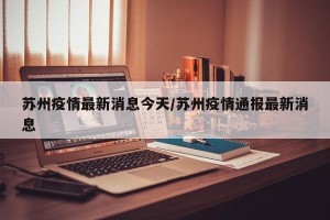 苏州疫情最新消息今天/苏州疫情通报最新消息