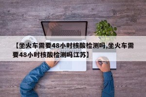 【坐火车需要48小时核酸检测吗,坐火车需要48小时核酸检测吗江苏】