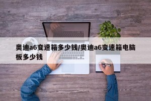 奥迪a6变速箱多少钱/奥迪a6变速箱电脑板多少钱