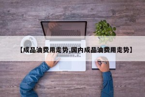 【成品油费用走势,国内成品油费用走势】