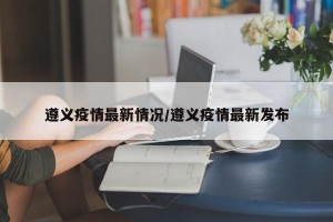 遵义疫情最新情况/遵义疫情最新发布