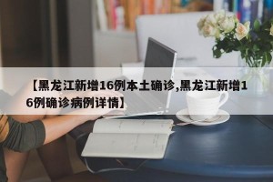 【黑龙江新增16例本土确诊,黑龙江新增16例确诊病例详情】