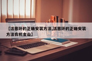 【活塞环的正确安装方法,活塞环的正确安装方法农机金山】