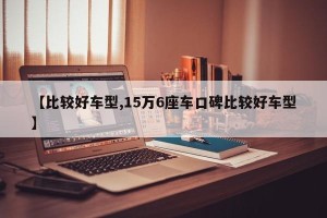 【比较好车型,15万6座车口碑比较好车型】