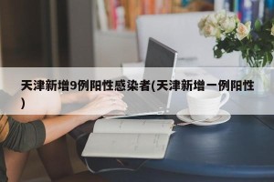 天津新增9例阳性感染者(天津新增一例阳性)