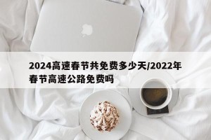 2024高速春节共免费多少天/2022年春节高速公路免费吗