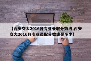【西安交大2016各专业录取分数线,西安交大2016各专业录取分数线是多少】