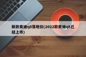 新款奥迪q8落地价(2022款奥迪q8已经上市)