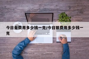今日金费用多少钱一克/今日银费用多少钱一克