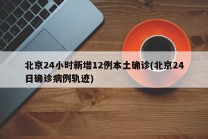 北京24小时新增12例本土确诊(北京24日确诊病例轨迹)