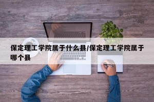 保定理工学院属于什么县/保定理工学院属于哪个县