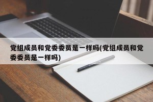 党组成员和党委委员是一样吗(党组成员和党委委员是一样吗)
