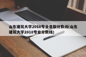山东建筑大学2016专业录取分数线(山东建筑大学2018专业分数线)