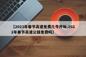 【2023年春节高速免费几号开始,2022年春节高速公路免费吗】