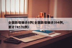 全国新增确诊8例(全国新增确诊394例,累计74576例)