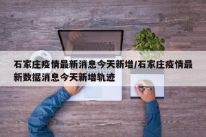 石家庄疫情最新消息今天新增/石家庄疫情最新数据消息今天新增轨迹