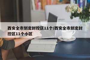 西安全市划定封控区11个/西安全市划定封控区11个小区