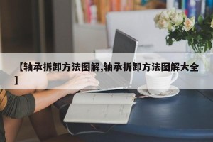 【轴承拆卸方法图解,轴承拆卸方法图解大全】