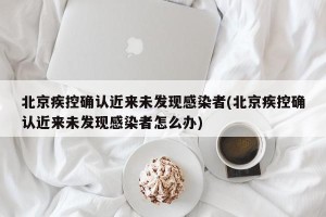 北京疾控确认近来未发现感染者(北京疾控确认近来未发现感染者怎么办)