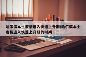 哈尔滨本土疫情进入快速上升期/哈尔滨本土疫情进入快速上升期的时间