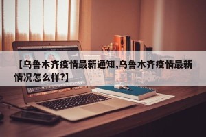 【乌鲁木齐疫情最新通知,乌鲁木齐疫情最新情况怎么样?】
