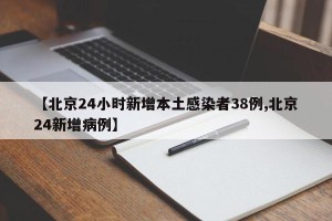 【北京24小时新增本土感染者38例,北京24新增病例】