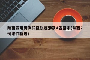 陕西发现两例阳性轨迹涉及4省区市(陕西2例阳性轨迹)