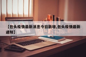【包头疫情最新消息今日新增,包头疫情最新通知】