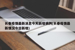 长春疫情最新消息今天新增病例(长春疫情最新情况今日新增)