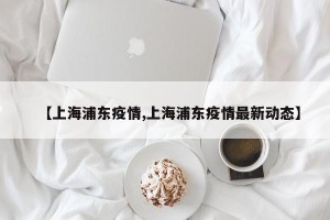 【上海浦东疫情,上海浦东疫情最新动态】