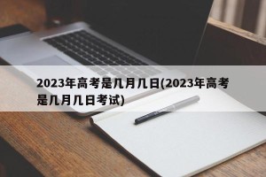 2023年高考是几月几日(2023年高考是几月几日考试)