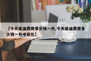【今天柴油费用多少钱一升,今天柴油费用多少钱一升中石化】