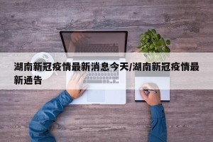 湖南新冠疫情最新消息今天/湖南新冠疫情最新通告