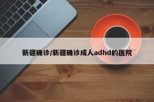 新疆确诊/新疆确诊成人adhd的医院