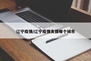辽宁疫情/辽宁疫情支援哪个城市