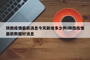陕西疫情最新消息今天新增多少例/陕西疫情最新数据好消息