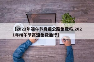 【2022年端午节高速公路免费吗,2021年端午节高速免费通行】