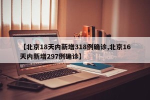 【北京18天内新增318例确诊,北京16天内新增297例确诊】